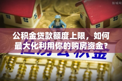 武威公积金贷款额度上限，如何最大化利用你的购房资金？