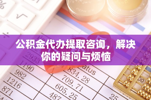 墨竹工卡公积金代办提取咨询，解决你的疑问与烦恼
