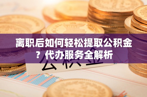城子河离职后如何轻松提取公积金？代办服务全解析