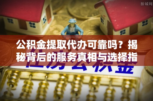 城子河公积金提取代办可靠吗？揭秘背后的服务真相与选择指南