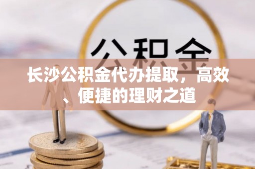 临洮长沙公积金代办提取，高效、便捷的理财之道