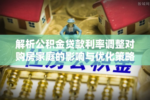 兴安解析公积金贷款利率调整对购房家庭的影响与优化策略