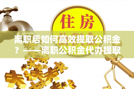 台州离职后如何高效提取公积金？——离职公积金代办提取全流程解析