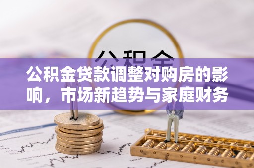 杏花岭公积金贷款调整对购房的影响，市场新趋势与家庭财务规划