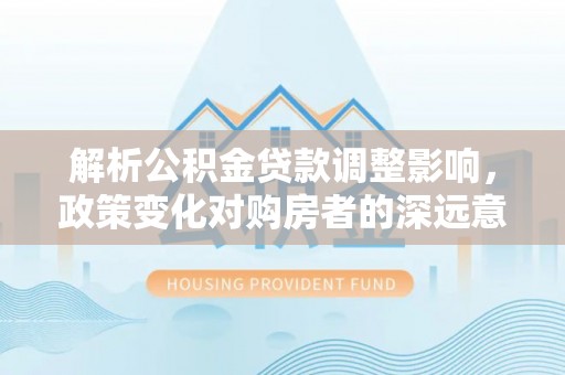 宕昌解析公积金贷款调整影响，政策变化对购房者的深远意义