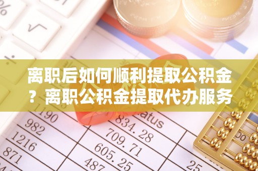 宕昌离职后如何顺利提取公积金？离职公积金提取代办服务帮你搞定！