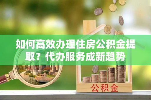 迎泽如何高效办理住房公积金提取？代办服务成新趋势