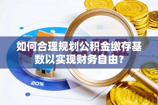 宝鸡如何合理规划公积金缴存基数以实现财务自由？