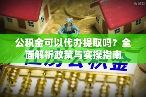 岳池公积金可以代办提取吗？全面解析政策与实操指南