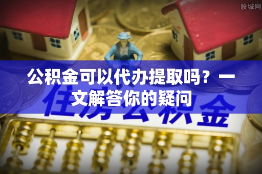 岳池公积金可以代办提取吗？一文解答你的疑问