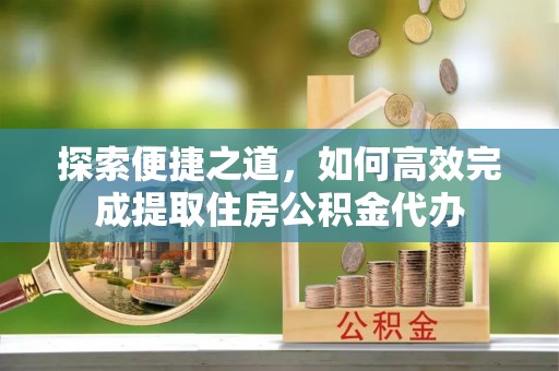 振兴探索便捷之道，如何高效完成提取住房公积金代办
