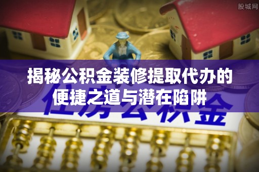 高平揭秘公积金装修提取代办的便捷之道与潜在陷阱
