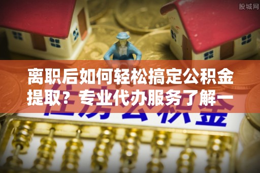 太仓离职后如何轻松搞定公积金提取？专业代办服务了解一下