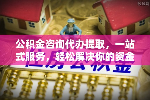 沁水公积金咨询代办提取，一站式服务，轻松解决你的资金难题
