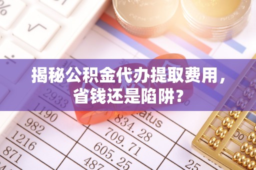 南宁揭秘公积金代办提取费用，省钱还是陷阱？