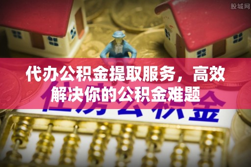封丘代办公积金提取服务，高效解决你的公积金难题
