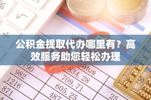浦东公积金提取代办哪里有？高效服务助您轻松办理
