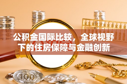 广西公积金国际比较，全球视野下的住房保障与金融创新