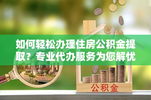 广西如何轻松办理住房公积金提取？专业代办服务为您解忧