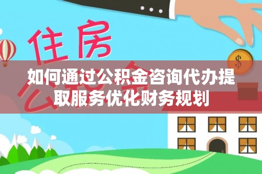 善化如何通过公积金咨询代办提取服务优化财务规划