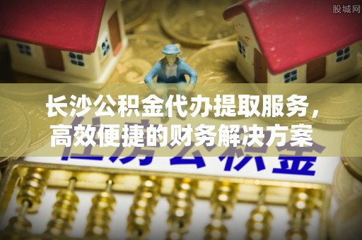 东升长沙公积金代办提取服务，高效便捷的财务解决方案