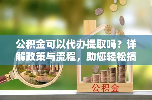 威县公积金可以代办提取吗？详解政策与流程，助您轻松搞定！