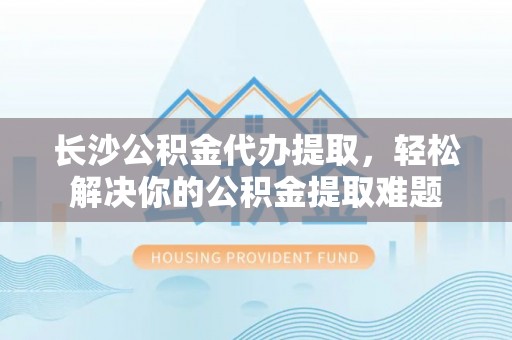 原平长沙公积金代办提取，轻松解决你的公积金提取难题
