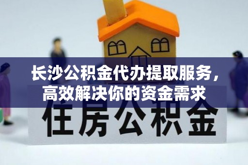 且末长沙公积金代办提取服务，高效解决你的资金需求