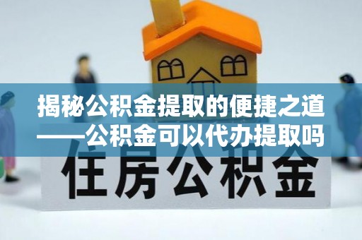 且末揭秘公积金提取的便捷之道——公积金可以代办提取吗？
