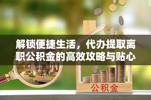 精河解锁便捷生活，代办提取离职公积金的高效攻略与贴心建议