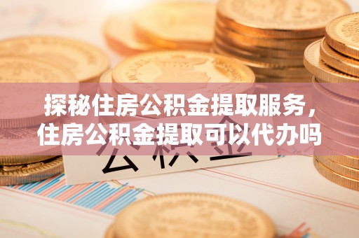 精河探秘住房公积金提取服务，住房公积金提取可以代办吗的全方位解析