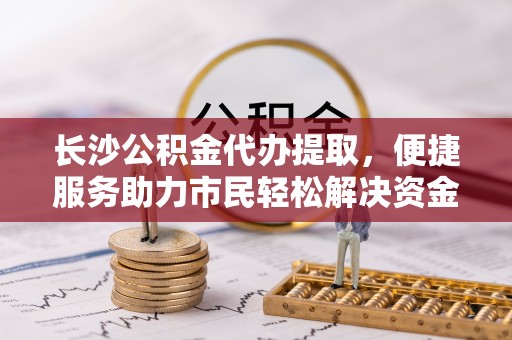 新市长沙公积金代办提取，便捷服务助力市民轻松解决资金需求