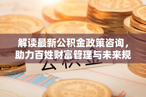 环江解读最新公积金政策咨询，助力百姓财富管理与未来规划