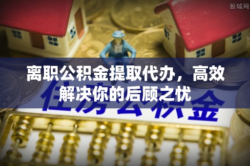 英山离职公积金提取代办，高效解决你的后顾之忧