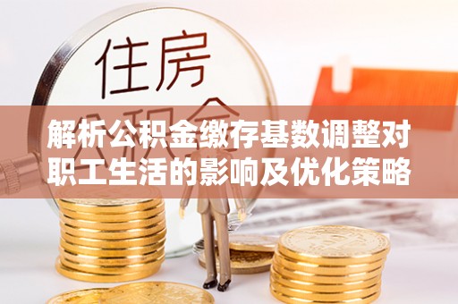 霍邱解析公积金缴存基数调整对职工生活的影响及优化策略