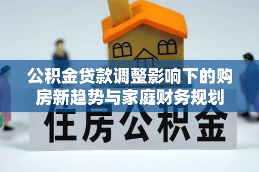 江源公积金贷款调整影响下的购房新趋势与家庭财务规划