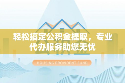 霍邱轻松搞定公积金提取，专业代办服务助您无忧