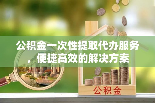 水富公积金一次性提取代办服务，便捷高效的解决方案