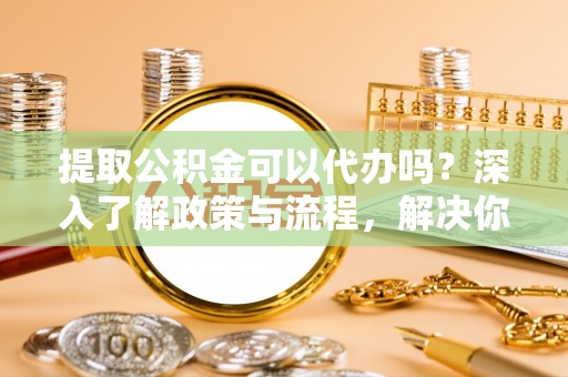 安溪提取公积金可以代办吗？深入了解政策与流程，解决你的疑问