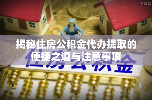 安溪揭秘住房公积金代办提取的便捷之道与注意事项
