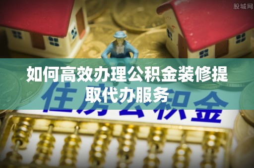 乐清如何高效办理公积金装修提取代办服务