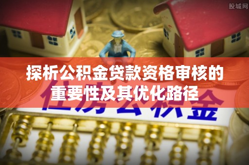 乐都探析公积金贷款资格审核的重要性及其优化路径