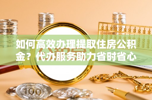衢州如何高效办理提取住房公积金？代办服务助力省时省心