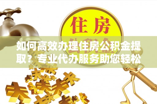 大冶如何高效办理住房公积金提取？专业代办服务助您轻松解决难题