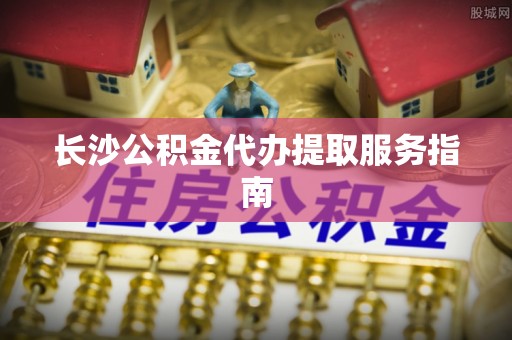 萝北长沙公积金代办提取服务指南