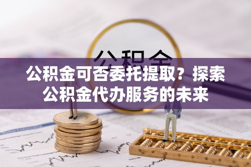双台子公积金可否委托提取？探索公积金代办服务的未来