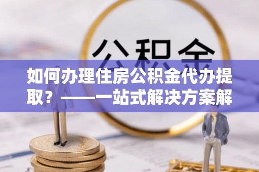 城子河如何办理住房公积金代办提取？——一站式解决方案解析